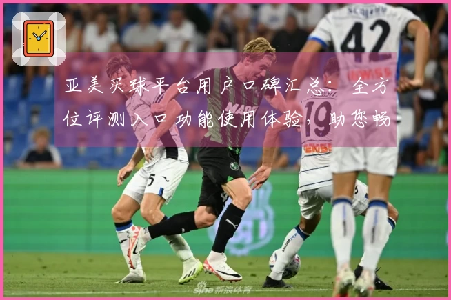 亚美买球平台用户口碑汇总：全方位评测入口功能使用体验，助您畅享体育直播
