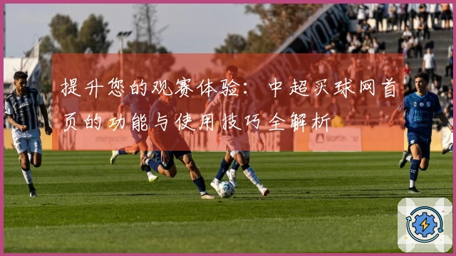 提升您的观赛体验：中超买球网首页的功能与使用技巧全解析