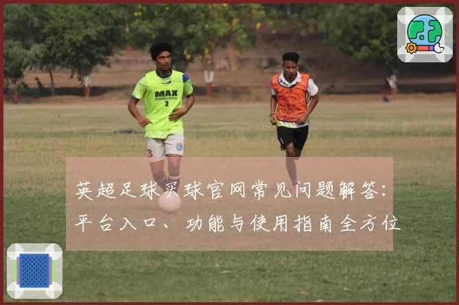 英超足球买球官网常见问题解答：平台入口、功能与使用指南全方位说明